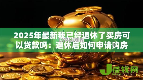 2025年最新我已经退休了买房可以贷款吗:退休后如何申请购房贷款 2025年最新我已经退休了买房可以贷款吗:退休后如何申请购房贷款