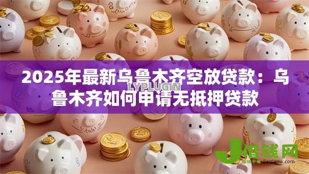 2025年最新乌鲁木齐空放贷款:乌鲁木齐如何申请无抵押贷款 2025年最新乌鲁木齐空放贷款:乌鲁木齐如何申请无抵押贷款