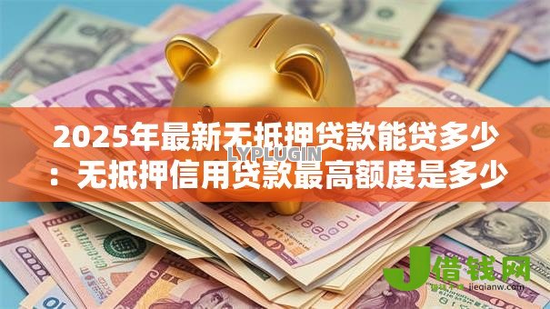 2025年最新无抵押贷款能贷多少:无抵押信用贷款最高额度是多少 2025年最新无抵押贷款能贷多少:无抵押信用贷款最高额度是多少