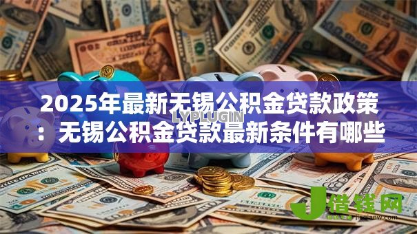 2025年最新无锡公积金贷款政策:无锡公积金贷款最新条件有哪些 2025年最新无锡公积金贷款政策:无锡公积金贷款最新条件有哪些