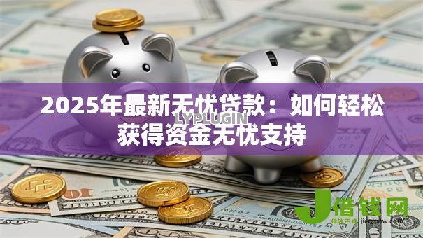 2025年最新无忧贷款:如何轻松获得资金无忧支持 2025年最新无忧贷款:如何轻松获得资金无忧支持