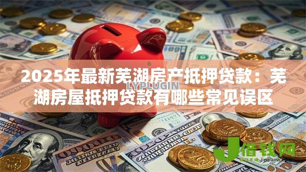 2025年最新芜湖房产抵押贷款:芜湖房屋抵押贷款有哪些常见误区 2025年最新芜湖房产抵押贷款:芜湖房屋抵押贷款有哪些常见误区
