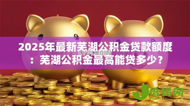 2025年最新芜湖公积金贷款额度：芜湖公积金最高能贷多少？