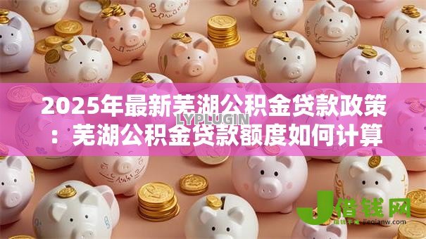 2025年最新芜湖公积金贷款政策:芜湖公积金贷款额度如何计算 2025年最新芜湖公积金贷款政策:芜湖公积金贷款额度如何计算