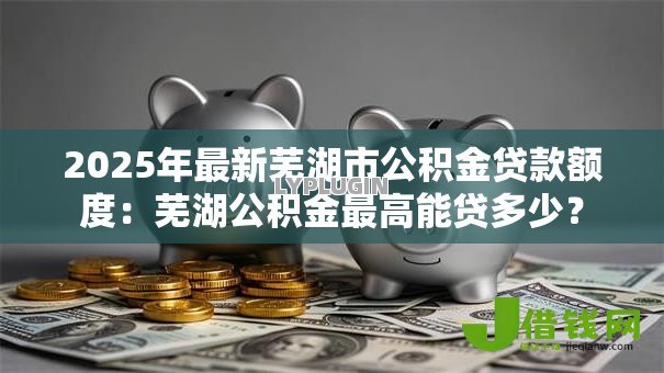 2025年最新芜湖市公积金贷款额度：芜湖公积金最高能贷多少？