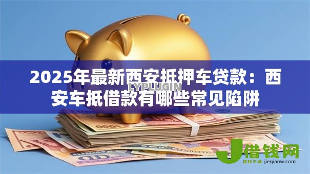 2025年最新西安抵押车贷款:西安车抵借款有哪些常见陷阱 2025年最新西安抵押车贷款:西安车抵借款有哪些常见陷阱