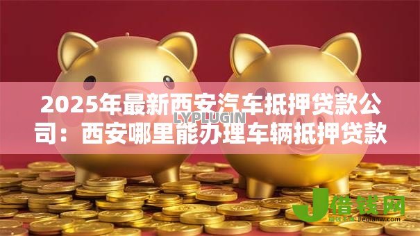 2025年最新西安汽车抵押贷款公司:西安哪里能办理车辆抵押贷款 2025年最新西安汽车抵押贷款公司:西安哪里能办理车辆抵押贷款