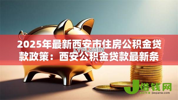 2025年最新西安市住房公积金贷款政策:西安公积金贷款最新条件与额度解析 2025年最新西安市住房公积金贷款政策:西安公积金贷款最新条件与额度解析
