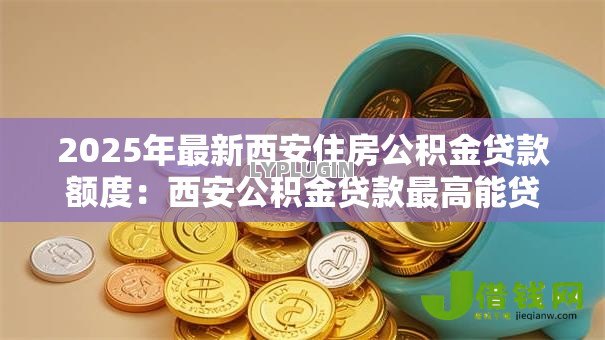 2025年最新西安住房公积金贷款额度:西安公积金贷款最高能贷多少 2025年最新西安住房公积金贷款额度:西安公积金贷款最高能贷多少