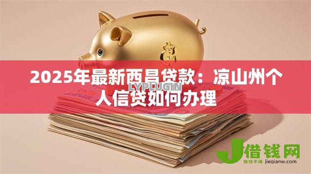 2025年最新西昌贷款:凉山州个人信贷如何办理 2025年最新西昌贷款:凉山州个人信贷如何办理