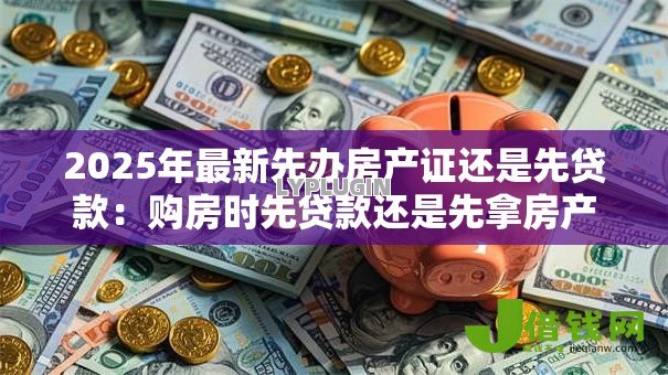 2025年最新先办房产证还是先贷款:购房时先贷款还是先拿房产证 2025年最新先办房产证还是先贷款:购房时先贷款还是先拿房产证