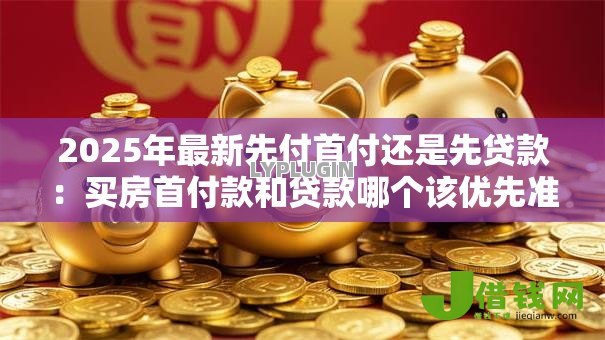 2025年最新先付首付还是先贷款：买房首付款和贷款哪个该优先准备