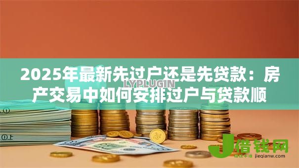 2025年最新先过户还是先贷款:房产交易中如何安排过户与贷款顺序 2025年最新先过户还是先贷款:房产交易中如何安排过户与贷款顺序