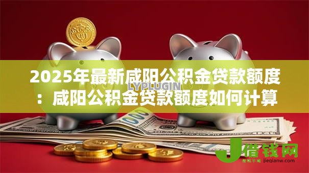 2025年最新咸阳公积金贷款额度：咸阳公积金贷款额度如何计算