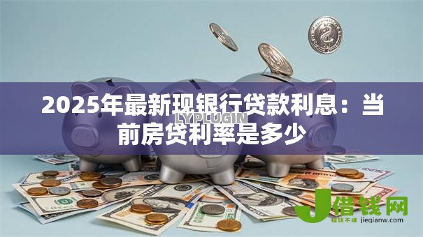2025年最新现银行贷款利息:当前房贷利率是多少 2025年最新现银行贷款利息:当前房贷利率是多少