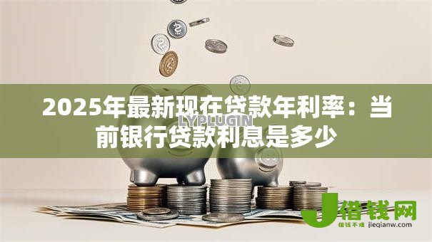 2025年最新现在贷款年利率:当前银行贷款利息是多少 2025年最新现在贷款年利率:当前银行贷款利息是多少