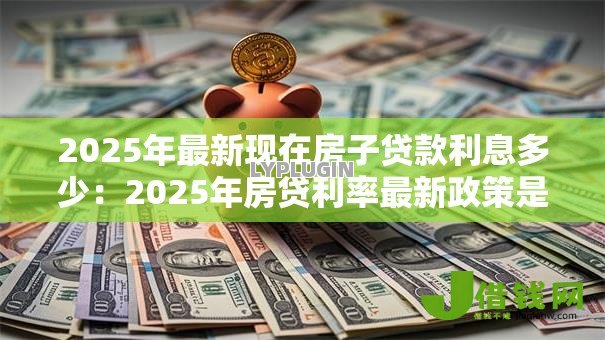 2025年最新现在房子贷款利息多少:2025年房贷利率最新政策是什么 2025年最新现在房子贷款利息多少:2025年房贷利率最新政策是什么