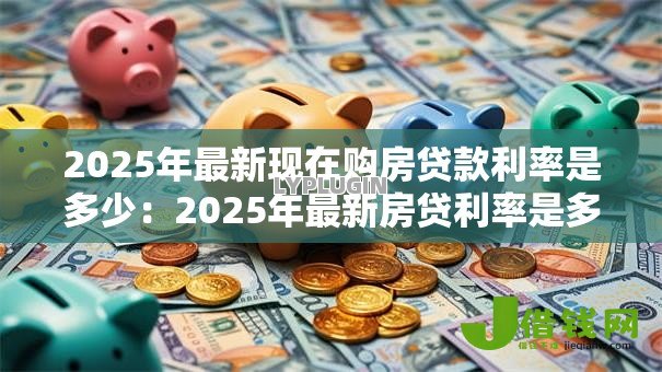 2025年最新现在购房贷款利率是多少:2025年最新房贷利率是多少 2025年最新现在购房贷款利率是多少:2025年最新房贷利率是多少