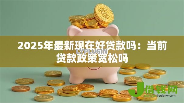 2025年最新现在好贷款吗:当前贷款政策宽松吗 2025年最新现在好贷款吗:当前贷款政策宽松吗