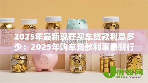 2025年最新现在买车贷款利息多少:2025年购车贷款利率最新行情 2025年最新现在买车贷款利息多少:2025年购车贷款利率最新行情