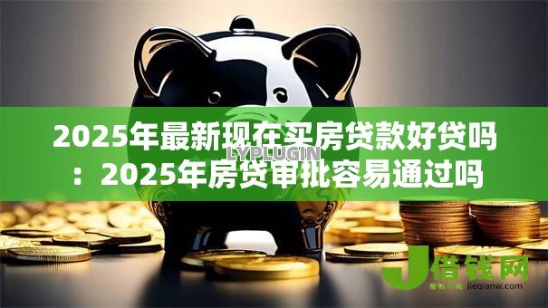 2025年最新现在买房贷款好贷吗:2025年房贷审批容易通过吗 2025年最新现在买房贷款好贷吗:2025年房贷审批容易通过吗