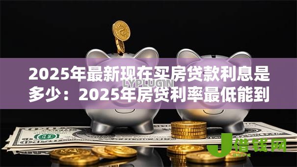2025年最新现在买房贷款利息是多少:2025年房贷利率最低能到多少 2025年最新现在买房贷款利息是多少:2025年房贷利率最低能到多少