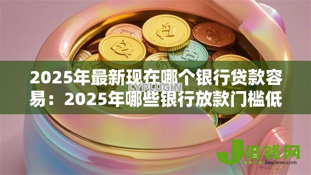 2025年最新现在哪个银行贷款容易:2025年哪些银行放款门槛低 2025年最新现在哪个银行贷款容易:2025年哪些银行放款门槛低