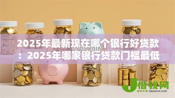 2025年最新现在哪个银行好贷款：2025年哪家银行贷款门槛最低