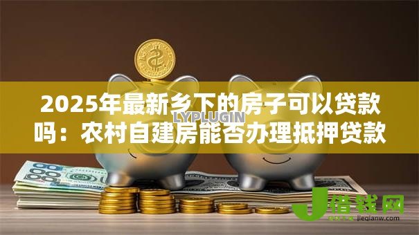 2025年最新乡下的房子可以贷款吗:农村自建房能否办理抵押贷款 2025年最新乡下的房子可以贷款吗:农村自建房能否办理抵押贷款