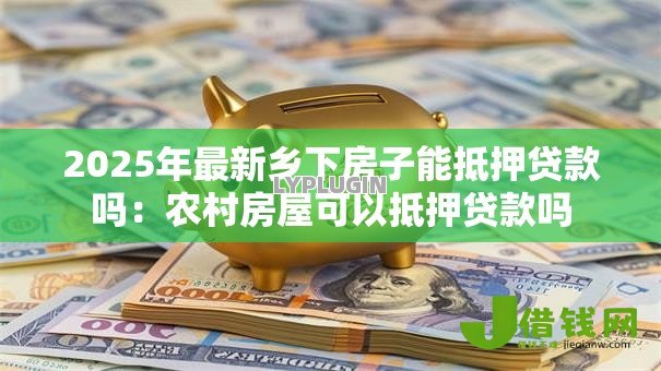2025年最新乡下房子能抵押贷款吗:农村房屋可以抵押贷款吗 2025年最新乡下房子能抵押贷款吗:农村房屋可以抵押贷款吗