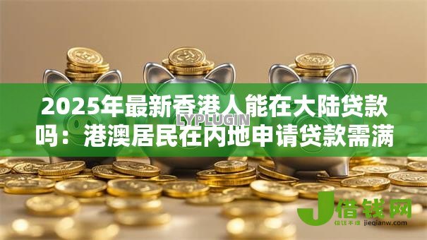 2025年最新香港人能在大陆贷款吗:港澳居民在内地申请贷款需满足哪些条件 2025年最新香港人能在大陆贷款吗:港澳居民在内地申请贷款需满足哪些条件