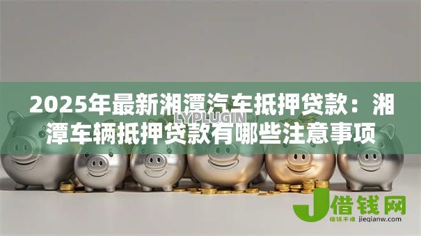 2025年最新湘潭汽车抵押贷款：湘潭车辆抵押贷款有哪些注意事项