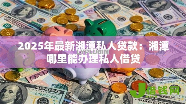 2025年最新湘潭私人贷款：湘潭哪里能办理私人借贷
