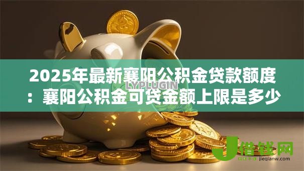 2025年最新襄阳公积金贷款额度:襄阳公积金可贷金额上限是多少 2025年最新襄阳公积金贷款额度:襄阳公积金可贷金额上限是多少