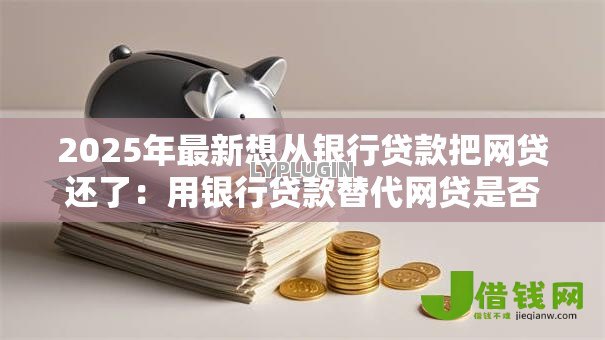 2025年最新想从银行贷款把网贷还了:用银行贷款替代网贷是否可行 2025年最新想从银行贷款把网贷还了:用银行贷款替代网贷是否可行