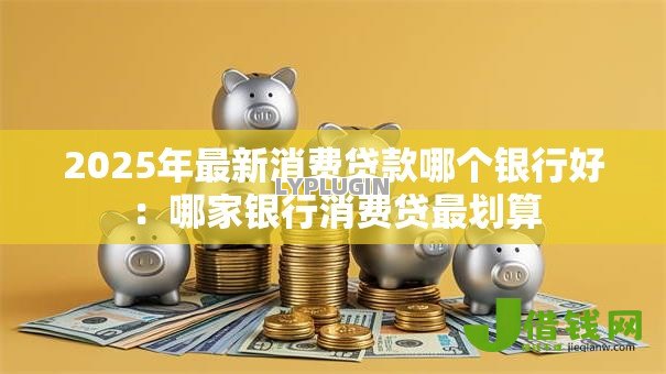 2025年最新消费贷款哪个银行好:哪家银行消费贷最划算 2025年最新消费贷款哪个银行好:哪家银行消费贷最划算