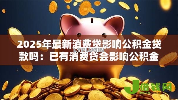 2025年最新消费贷影响公积金贷款吗:已有消费贷会影响公积金贷款审批吗 2025年最新消费贷影响公积金贷款吗:已有消费贷会影响公积金贷款审批吗