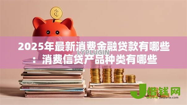 2025年最新消费金融贷款有哪些：消费信贷产品种类有哪些