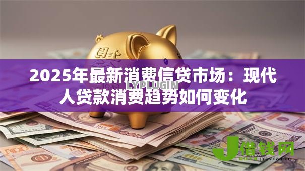 2025年最新消费信贷市场:现代人贷款消费趋势如何变化 2025年最新消费信贷市场:现代人贷款消费趋势如何变化