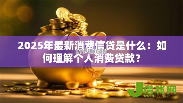 2025年最新消费信贷是什么:如何理解个人消费贷款? 2025年最新消费信贷是什么:如何理解个人消费贷款?