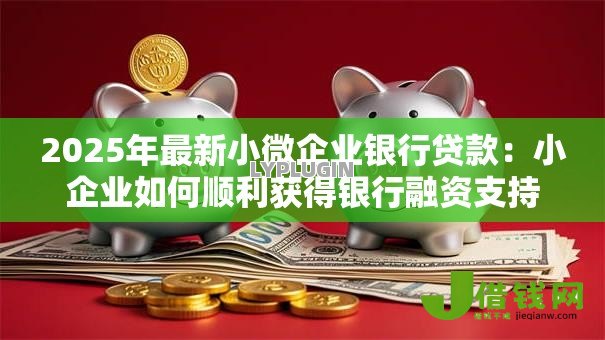 2025年最新小微企业银行贷款：小企业如何顺利获得银行融资支持
