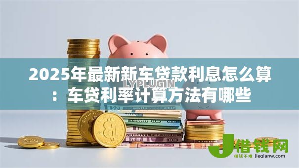 2025年最新新车贷款利息怎么算:车贷利率计算方法有哪些 2025年最新新车贷款利息怎么算:车贷利率计算方法有哪些