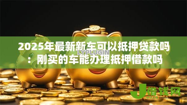 2025年最新新车可以抵押贷款吗:刚买的车能办理抵押借款吗 2025年最新新车可以抵押贷款吗:刚买的车能办理抵押借款吗