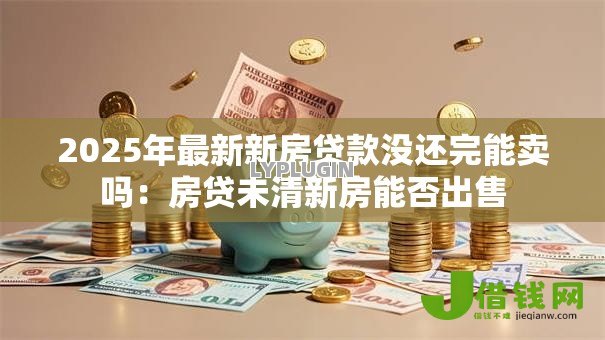 2025年最新新房贷款没还完能卖吗:房贷未清新房能否出售 2025年最新新房贷款没还完能卖吗:房贷未清新房能否出售