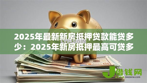 2025年最新新房抵押贷款能贷多少：2025年新房抵押最高可贷多少额度