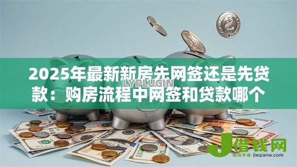 2025年最新新房先网签还是先贷款:购房流程中网签和贷款哪个先办理 2025年最新新房先网签还是先贷款:购房流程中网签和贷款哪个先办理
