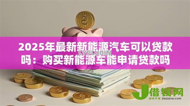 2025年最新新能源汽车可以贷款吗:购买新能源车能申请贷款吗 2025年最新新能源汽车可以贷款吗:购买新能源车能申请贷款吗