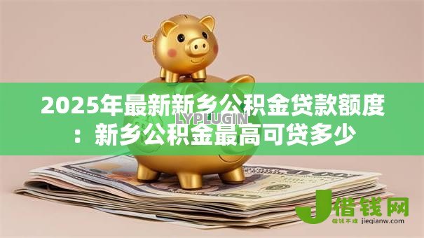 2025年最新新乡公积金贷款额度:新乡公积金最高可贷多少 2025年最新新乡公积金贷款额度:新乡公积金最高可贷多少