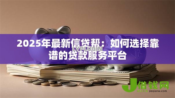2025年最新信贷帮：如何选择靠谱的贷款服务平台