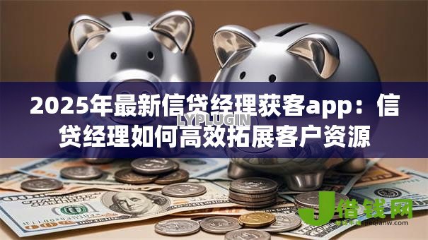 2025年最新信贷经理获客app:信贷经理如何高效拓展客户资源 2025年最新信贷经理获客app:信贷经理如何高效拓展客户资源